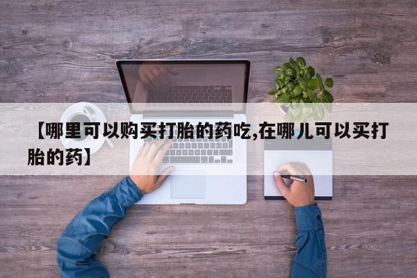 打胎药私人店有买吗【哪里可以购买打胎的药吃,在哪儿可以买打胎的药】