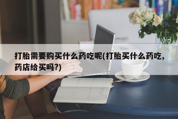 打胎药私人店有买吗打胎需要购买什么药吃呢(打胎买什么药吃,药店给买吗?)