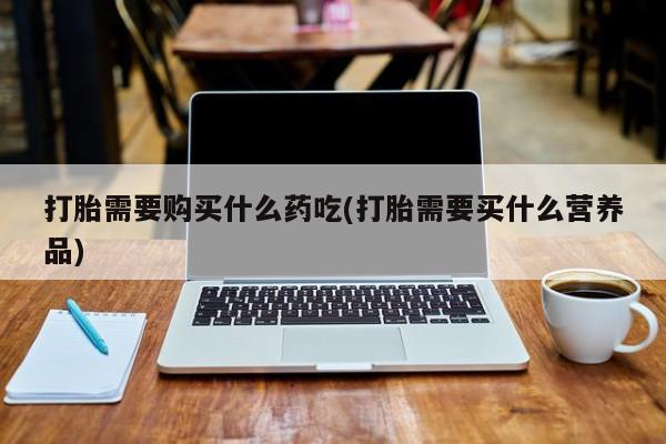 打胎药私人店有买吗打胎需要购买什么药吃(打胎需要买什么营养品)