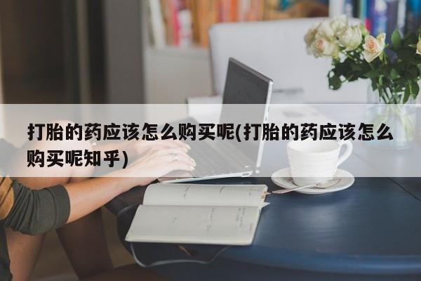 打胎药私人店有买吗打胎的药应该怎么购买呢(打胎的药应该怎么购买呢知乎)